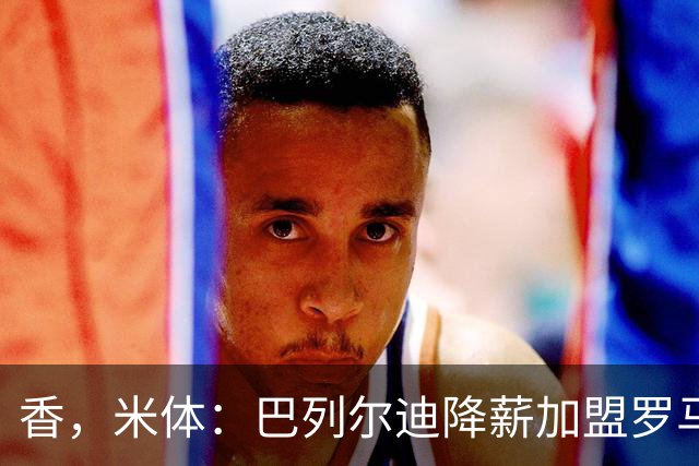 香，米体：巴列尔迪降薪加盟罗马，如今已成防线领袖